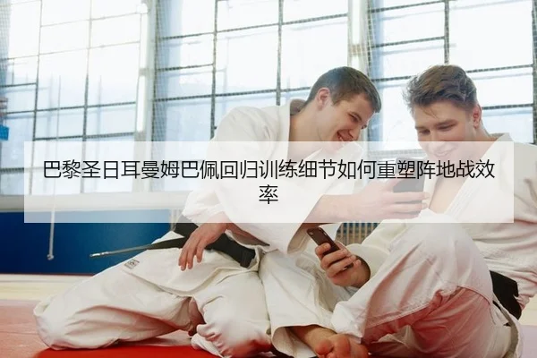 巴黎圣日耳曼姆巴佩回归训练细节如何重塑阵地战效率