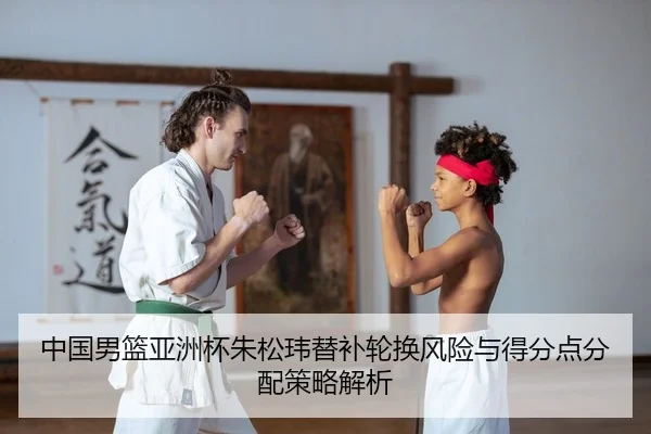 中国男篮亚洲杯朱松玮替补轮换风险与得分点分配策略解析